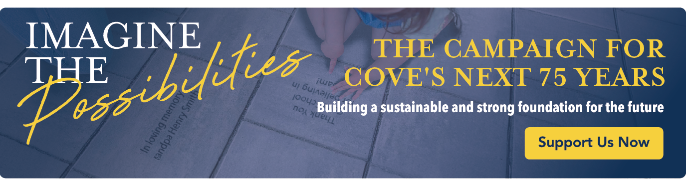 Imagine the Possibilities The campaign for cove's next 75 years. Building a sustainable and strong foundation for the future. Click to support us now