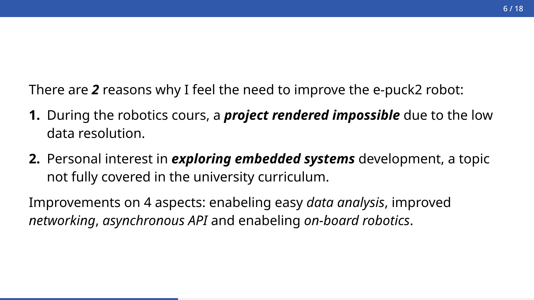 Slide from my presentation explaining why I am working on the project. It reads: There are 2 reasons why I feel the need to improve the e-puck2 robot: 1. During the robotics course, a project was rendered impossible due to low data resolution. 2. Personal interest in exploring embedded systems development, a topic not fully covered in the university curriculum. Improvements on 4 aspects: enabling easy data analysis, improved networking, asynchronous API, and enabling on-board robotics.